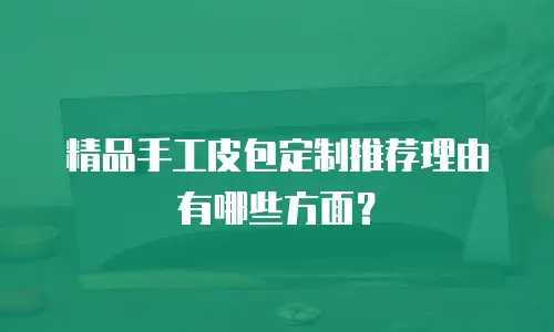 精品手工皮包定制推荐理由有哪些方面？