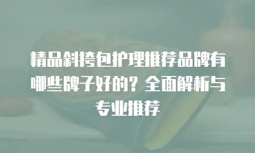 精品斜挎包护理推荐品牌有哪些牌子好的？全面解析与专业推荐
