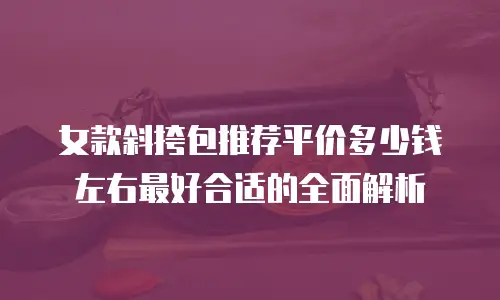 女款斜挎包推荐平价多少钱左右最好合适的全面解析