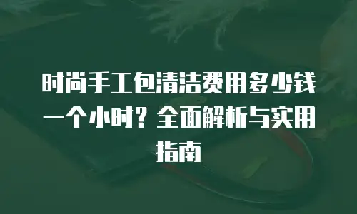 时尚手工包清洁费用多少钱一个小时？全面解析与实用指南
