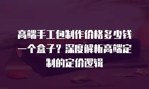 高端手工包制作价格多少钱一个盒子？深度解析高端定制的定价逻辑