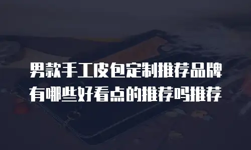男款手工皮包定制推荐品牌有哪些好看点的推荐吗推荐