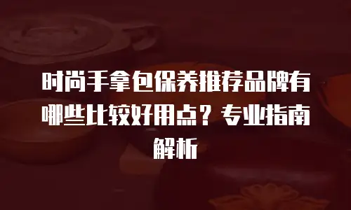 时尚手拿包保养推荐品牌有哪些比较好用点？专业指南解析