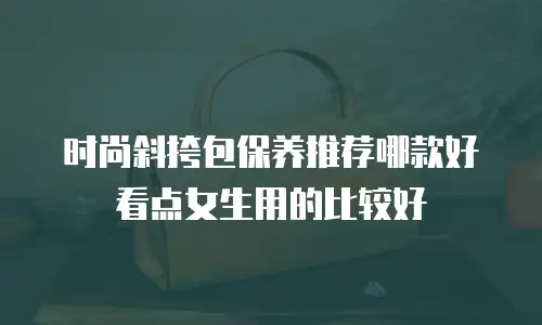 时尚斜挎包保养推荐哪款好看点女生用的比较好
