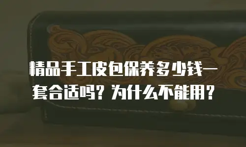 精品手工皮包保养多少钱一套合适吗？为什么不能用？
