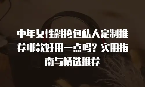 中年女性斜挎包私人定制推荐哪款好用一点吗？实用指南与精选推荐