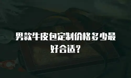 男款牛皮包定制价格多少最好合适？