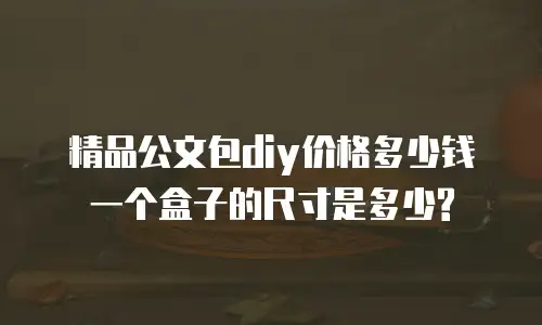 精品公文包diy价格多少钱一个盒子的尺寸是多少?