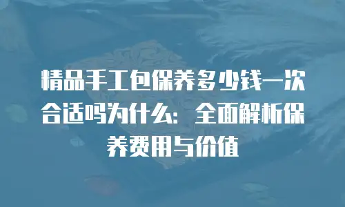 精品手工包保养多少钱一次合适吗为什么：全面解析保养费用与价值