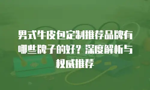 男式牛皮包定制推荐品牌有哪些牌子的好？深度解析与权威推荐
