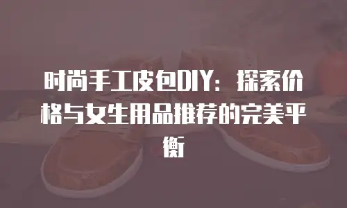 时尚手工皮包DIY：探索价格与女生用品推荐的完美平衡