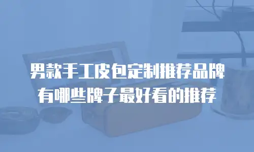男款手工皮包定制推荐品牌有哪些牌子最好看的推荐