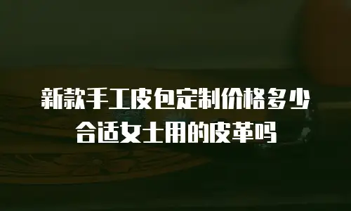 新款手工皮包定制价格多少合适女士用的皮革吗