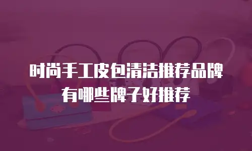 时尚手工皮包清洁推荐品牌有哪些牌子好推荐