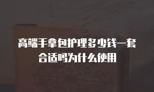 高端手拿包护理多少钱一套合适吗为什么使用