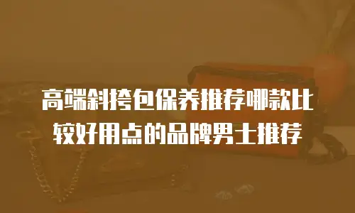 高端斜挎包保养推荐哪款比较好用点的品牌男士推荐