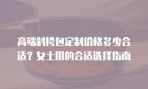 高端斜挎包定制价格多少合适？女士用的合适选择指南