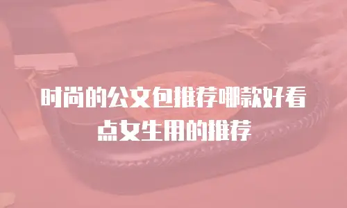 时尚的公文包推荐哪款好看点女生用的推荐