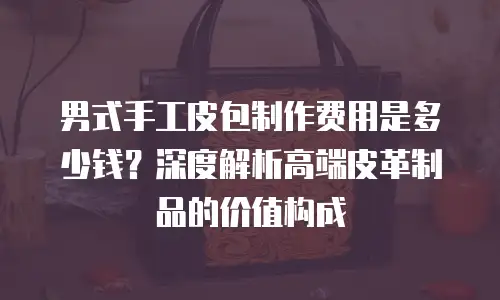 男式手工皮包制作费用是多少钱？深度解析高端皮革制品的价值构成