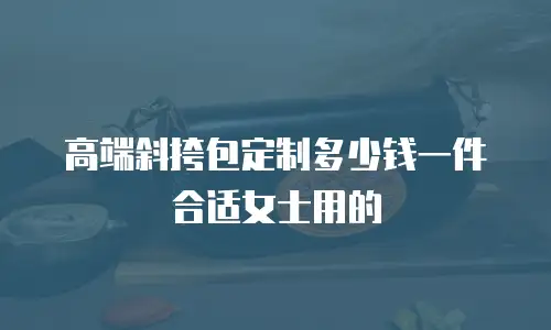 高端斜挎包定制多少钱一件合适女士用的