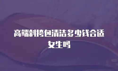 高端斜挎包清洁多少钱合适女生吗