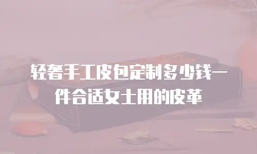 轻奢手工皮包定制多少钱一件合适女士用的皮革