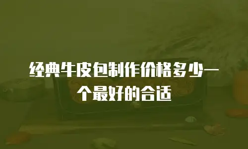 经典牛皮包制作价格多少一个最好的合适