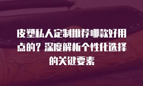 皮塑私人定制推荐哪款好用点的？深度解析个性化选择的关键要素