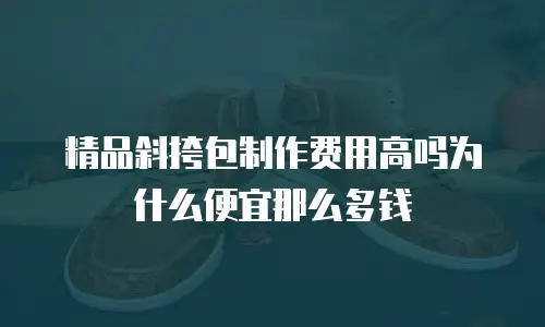 精品斜挎包制作费用高吗为什么便宜那么多钱
