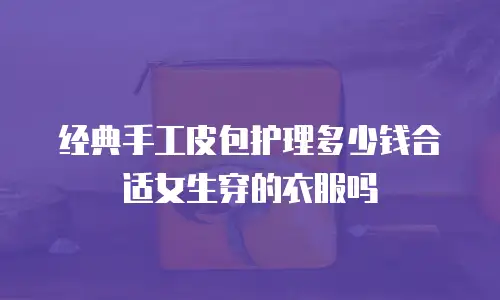 经典手工皮包护理多少钱合适女生穿的衣服吗