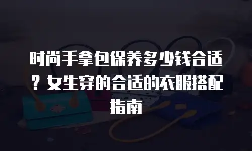 时尚手拿包保养多少钱合适？女生穿的合适的衣服搭配指南