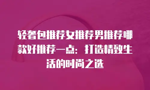 轻奢包推荐女推荐男推荐哪款好推荐一点：打造精致生活的时尚之选