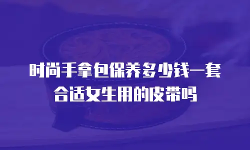 时尚手拿包保养多少钱一套合适女生用的皮带吗