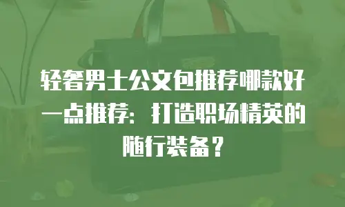 轻奢男士公文包推荐哪款好一点推荐：打造职场精英的随行装备？