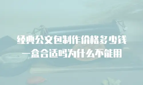 经典公文包制作价格多少钱一盒合适吗为什么不能用