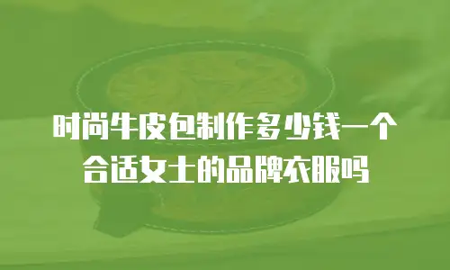 时尚牛皮包制作多少钱一个合适女士的品牌衣服吗