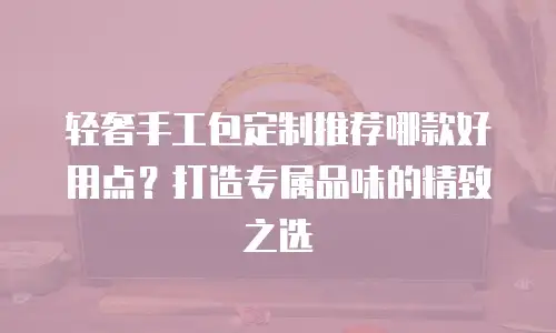轻奢手工包定制推荐哪款好用点？打造专属品味的精致之选