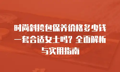 时尚斜挎包保养价格多少钱一套合适女士吗？全面解析与实用指南