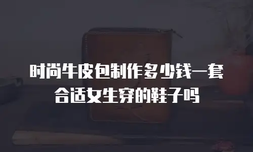 时尚牛皮包制作多少钱一套合适女生穿的鞋子吗