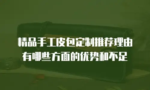 精品手工皮包定制推荐理由有哪些方面的优势和不足