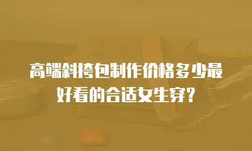 高端斜挎包制作价格多少最好看的合适女生穿？