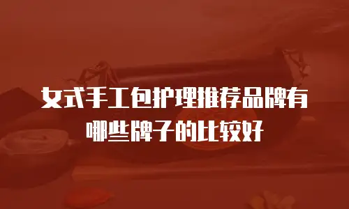 女式手工包护理推荐品牌有哪些牌子的比较好