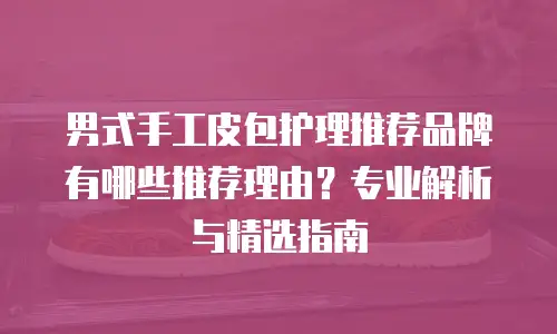 男式手工皮包护理推荐品牌有哪些推荐理由？专业解析与精选指南