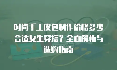 时尚手工皮包制作价格多少合适女生穿搭？全面解析与选购指南