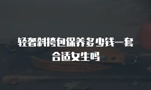轻奢斜挎包保养多少钱一套合适女生吗