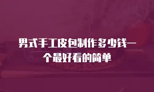 男式手工皮包制作多少钱一个最好看的简单