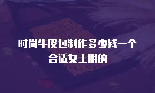 时尚牛皮包制作多少钱一个合适女士用的
