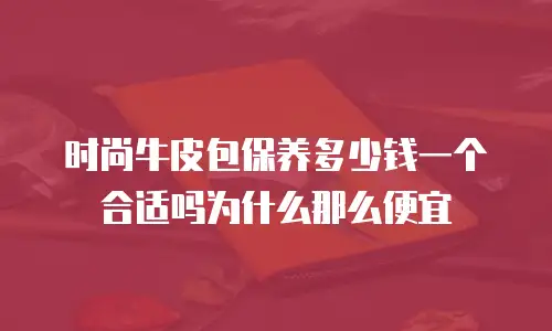 时尚牛皮包保养多少钱一个合适吗为什么那么便宜