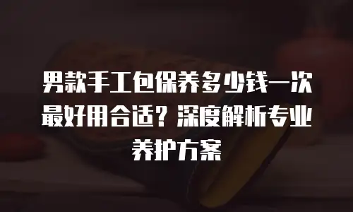 男款手工包保养多少钱一次最好用合适？深度解析专业养护方案