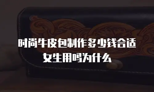 时尚牛皮包制作多少钱合适女生用吗为什么